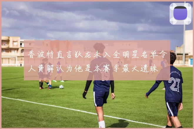 香波特直言狄龙未入全明星名单令人费解认为他是本赛季最大遗珠