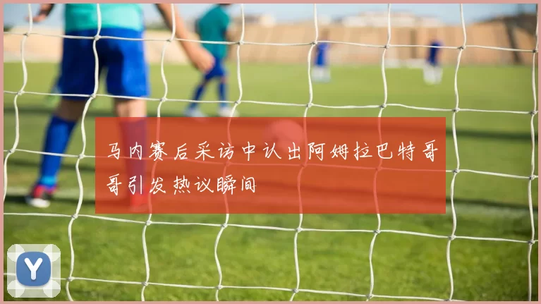 马内赛后采访中认出阿姆拉巴特哥哥引发热议瞬间