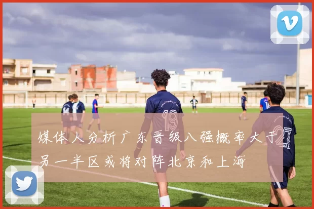 媒体人分析广东晋级八强概率大于另一半区或将对阵北京和上海