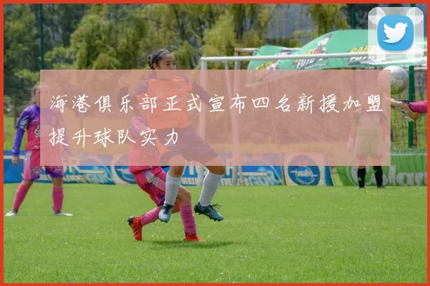 海港俱乐部正式宣布四名新援加盟提升球队实力
