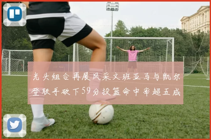 光头组合再展风采文班亚马与凯尔登联手砍下59分投篮命中率超五成