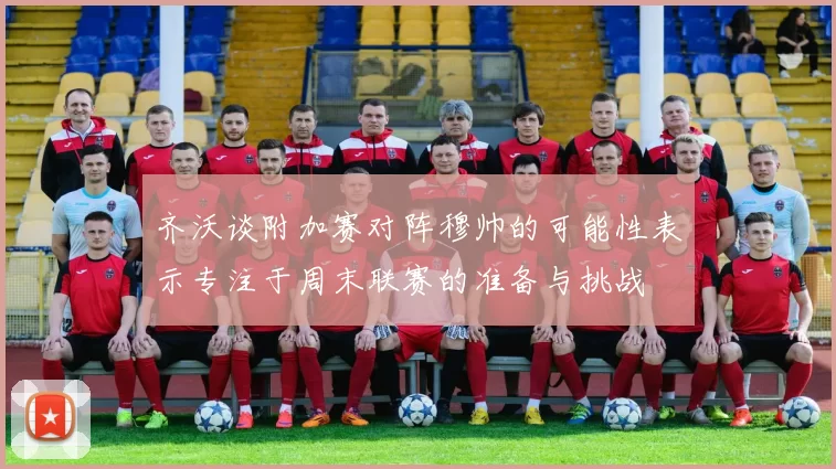 齐沃谈附加赛对阵穆帅的可能性表示专注于周末联赛的准备与挑战