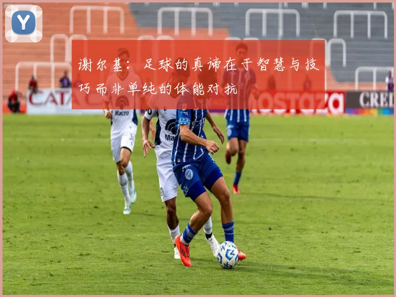 谢尔基：足球的真谛在于智慧与技巧而非单纯的体能对抗