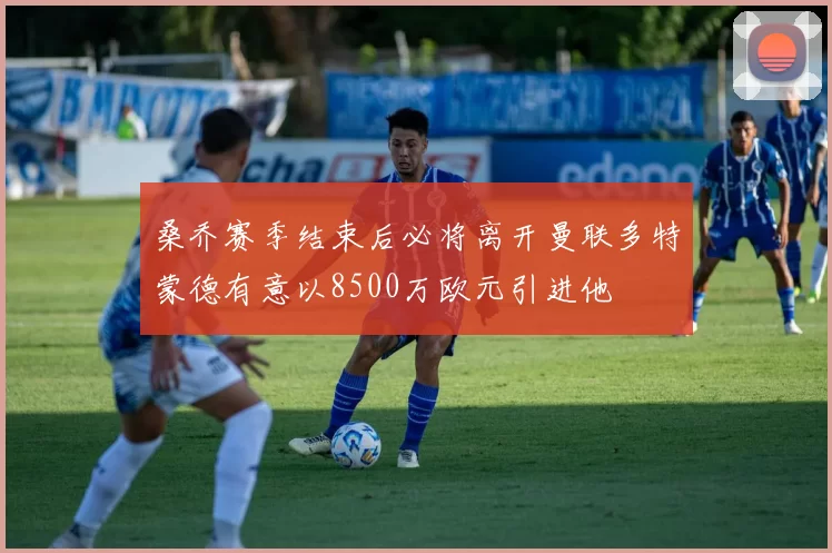 桑乔赛季结束后必将离开曼联多特蒙德有意以8500万欧元引进他