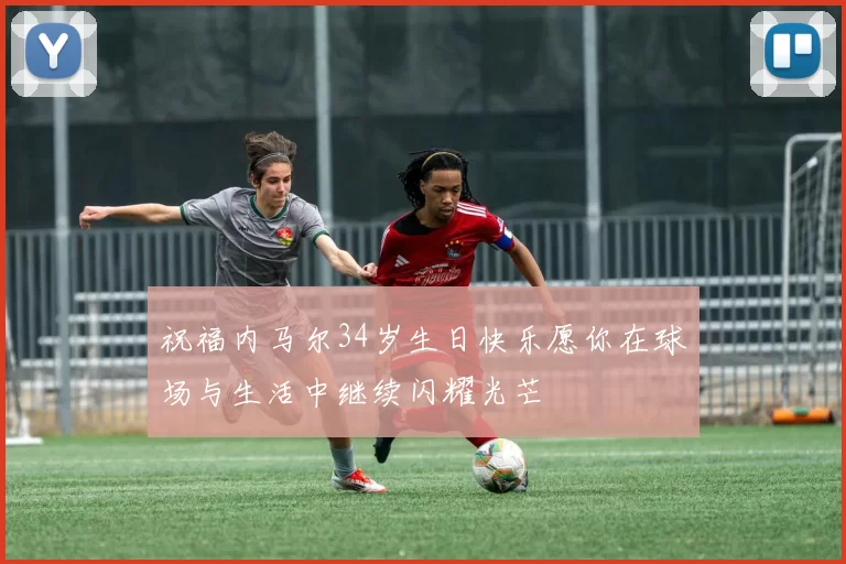 祝福内马尔34岁生日快乐愿你在球场与生活中继续闪耀光芒