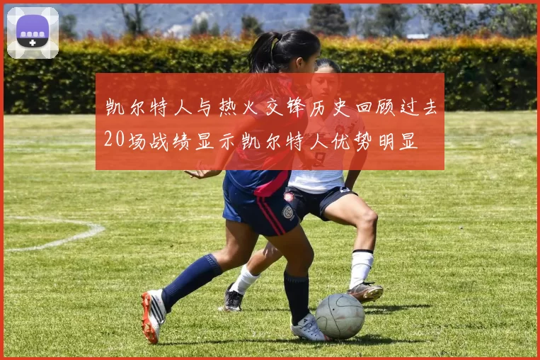 凯尔特人与热火交锋历史回顾过去20场战绩显示凯尔特人优势明显