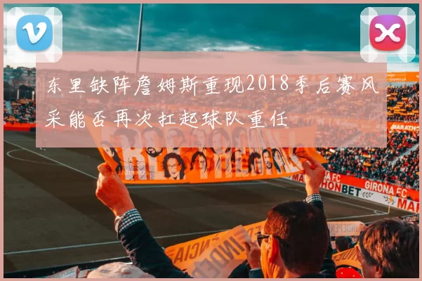 东里缺阵詹姆斯重现2018季后赛风采能否再次扛起球队重任