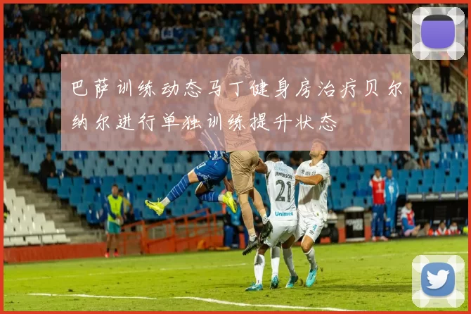 巴萨训练动态马丁健身房治疗贝尔纳尔进行单独训练提升状态