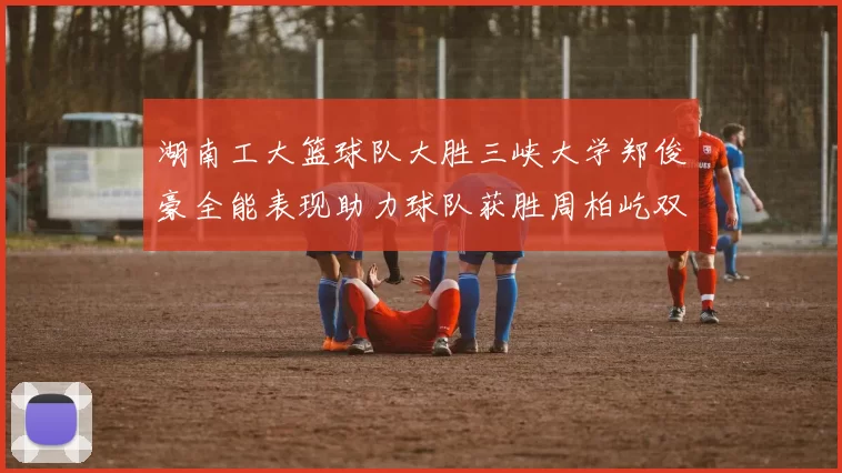 湖南工大篮球队大胜三峡大学郑俊豪全能表现助力球队获胜周柏屹双十数据展现实力