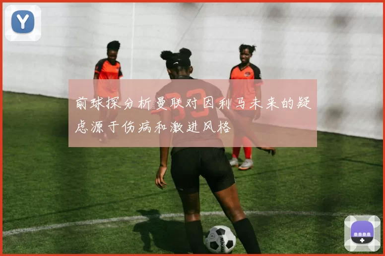 前球探分析曼联对因利马未来的疑虑源于伤病和激进风格