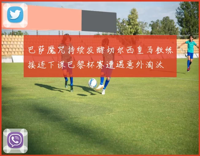 巴萨魔咒持续发酵切尔西皇马教练接连下课巴黎杯赛遭遇意外淘汰