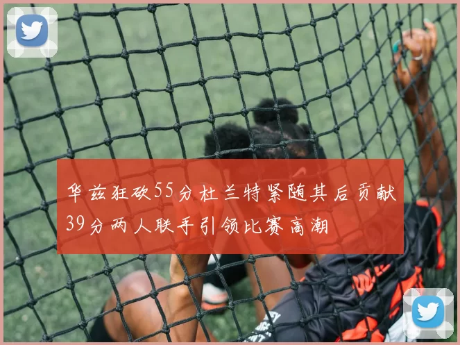 华兹狂砍55分杜兰特紧随其后贡献39分两人联手引领比赛高潮