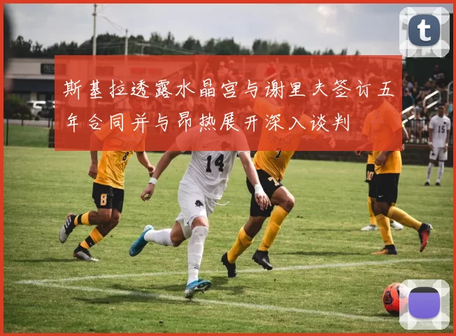 斯基拉透露水晶宫与谢里夫签订五年合同并与昂热展开深入谈判
