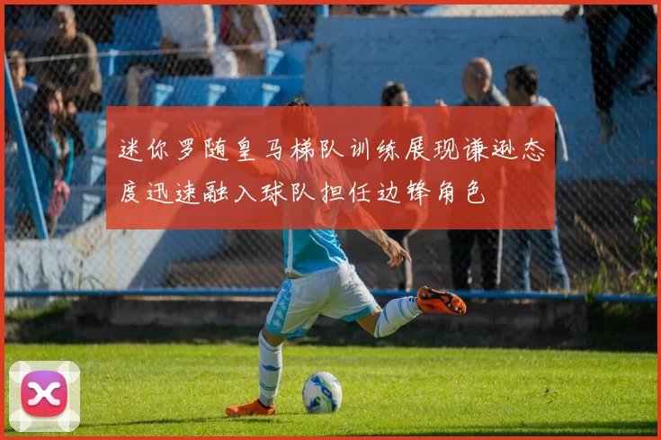 迷你罗随皇马梯队训练展现谦逊态度迅速融入球队担任边锋角色