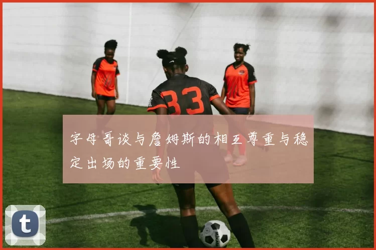 字母哥谈与詹姆斯的相互尊重与稳定出场的重要性